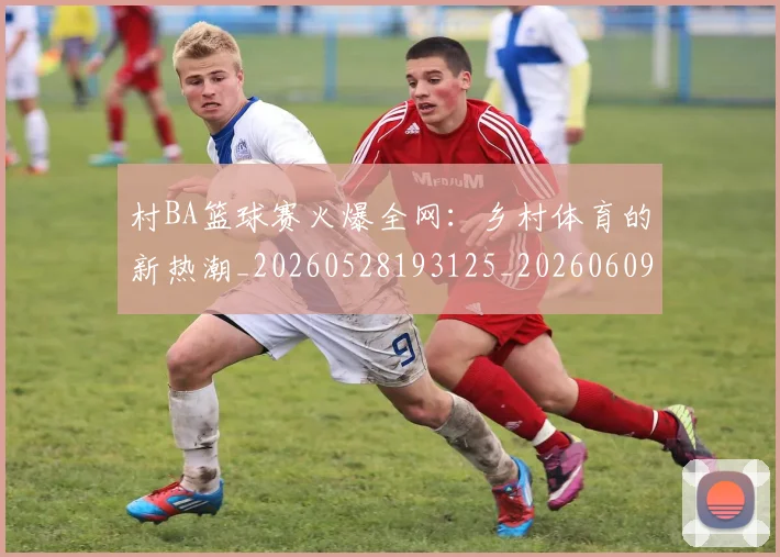 村BA篮球赛火爆全网:乡村体育的新热潮_20260528193125_20260609220415