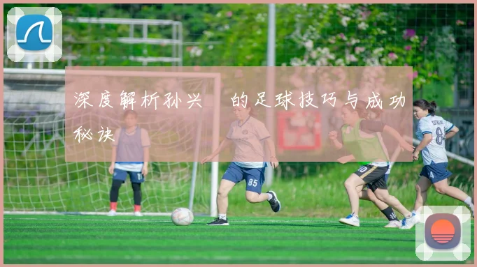 深度解析孙兴慜的足球技巧与成功秘诀