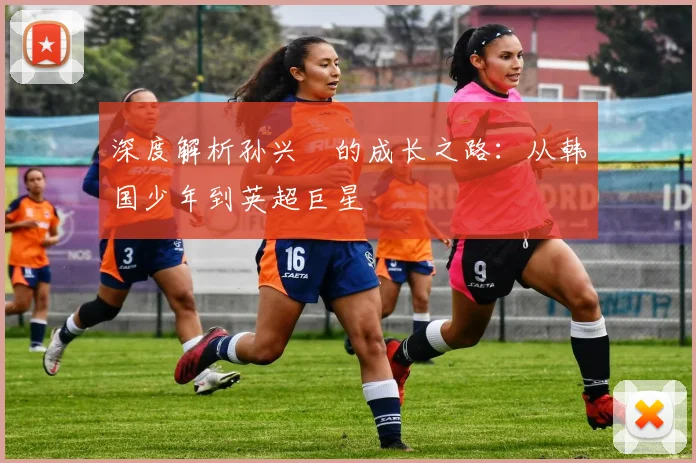 深度解析孙兴慜的成长之路：从韩国少年到英超巨星