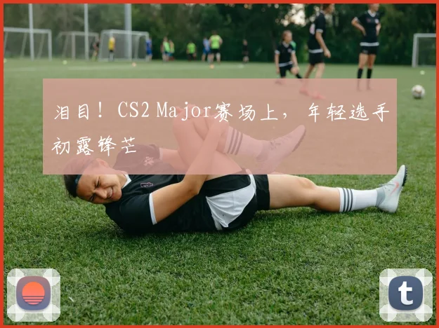 泪目！CS2 Major赛场上，年轻选手初露锋芒