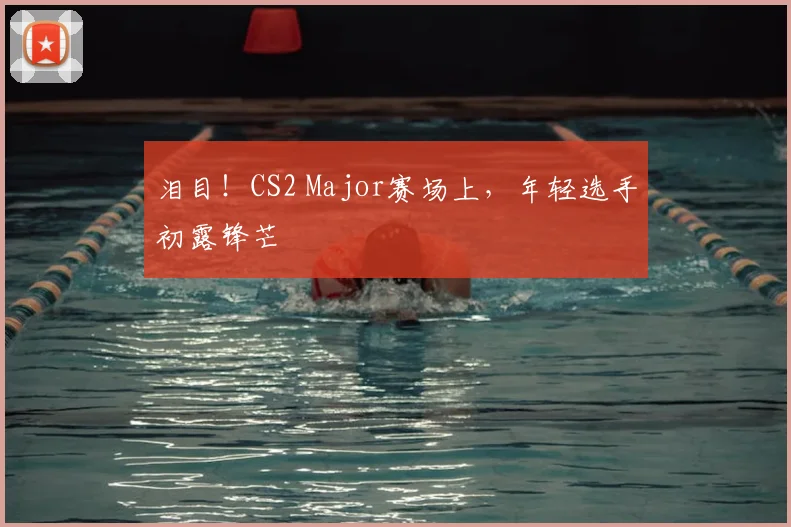 泪目!CS2 Major赛场上,年轻选手初露锋芒