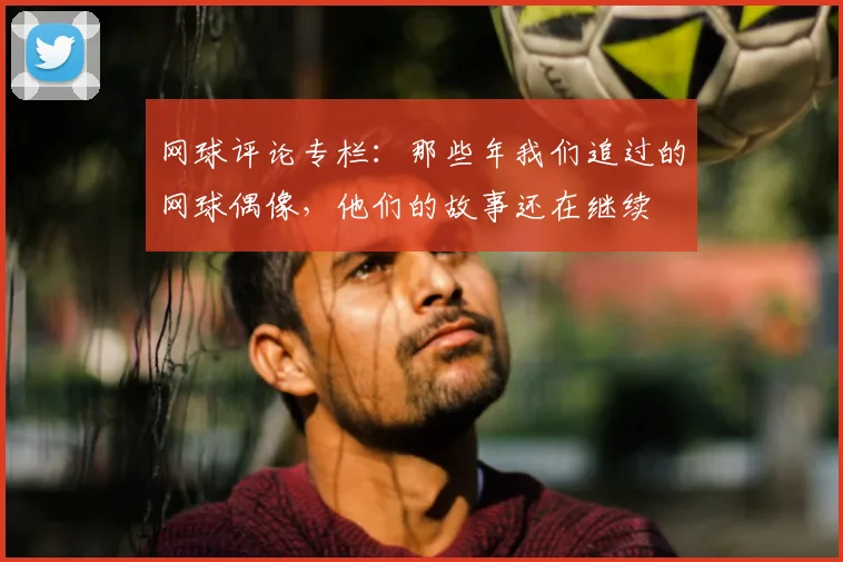 网球评论专栏：那些年我们追过的网球偶像，他们的故事还在继续